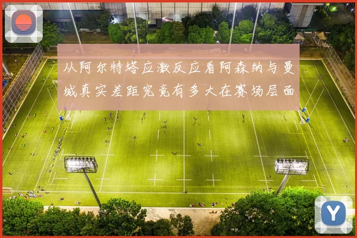 从阿尔特塔应激反应看阿森纳与曼城真实差距究竟有多大在赛场层面